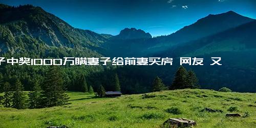 男子中奖1000万瞒妻子给前妻买房 网友 又骗我买彩票？